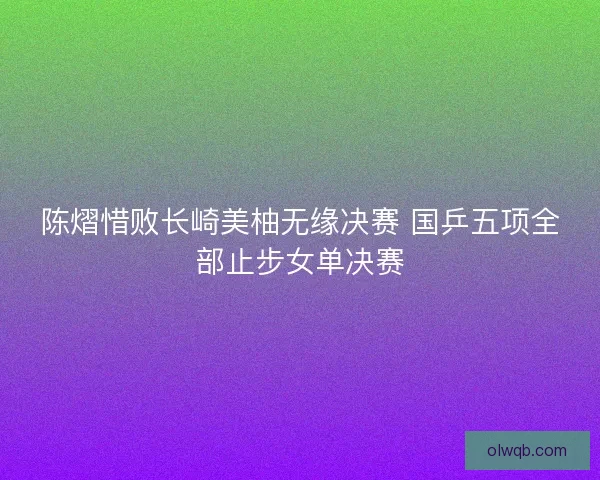 陈熠惜败长崎美柚无缘决赛 国乒五项全部止步女单决赛