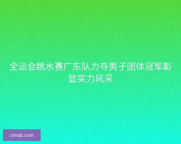 全运会跳水赛广东队力夺男子团体冠军彰显实力风采