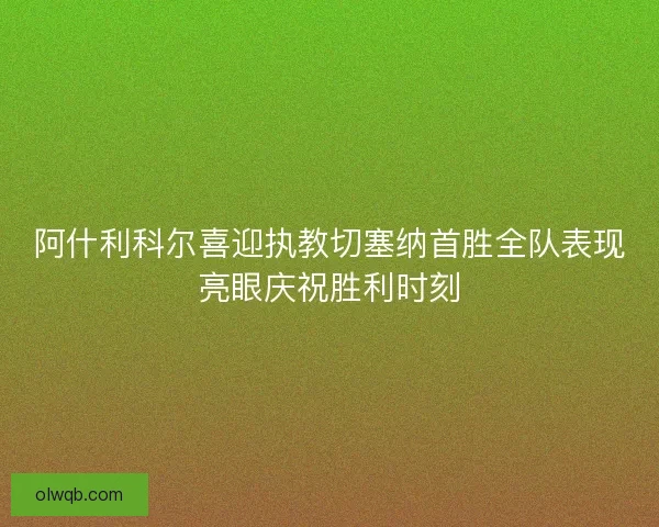 阿什利科尔喜迎执教切塞纳首胜全队表现亮眼庆祝胜利时刻
