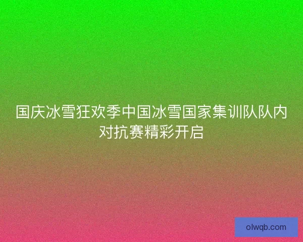 国庆冰雪狂欢季中国冰雪国家集训队队内对抗赛精彩开启